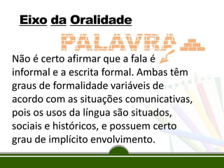 Eixo da Oralidade
Não é certo afirmar que a fala é
informal e a escrita formal. Ambas têm
graus de formalidade variáveis de
acordo com as situações comunicativas,
pois os usos da língua são situados,
sociais e históricos, e possuem certo
grau de implícito envolvimento.

 