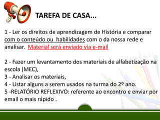 TAREFA DE CASA...
1 - Ler os direitos de aprendizagem de História e comparar
com o conteúdo ou habilidades com o da nossa rede e
analisar. Material será enviado via e-mail
2 - Fazer um levantamento dos materiais de alfabetização na
escola (MEC),
3 - Analisar os materiais,
4 - Listar alguns a serem usados na turma do 2º ano.
5 -RELATÓRIO REFLEXIVO: referente ao encontro e enviar por
email o mais rápido .

 
