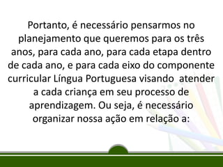 Portanto, é necessário pensarmos no
planejamento que queremos para os três
anos, para cada ano, para cada etapa dentro
de cada ano, e para cada eixo do componente
curricular Língua Portuguesa visando atender
a cada criança em seu processo de
aprendizagem. Ou seja, é necessário
organizar nossa ação em relação a:

 