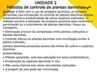 UNIDADE 2
Métodos de controle de plantas daninhas
Químico: é feito com o uso de produtos químicos, os famosos
herbicidas, sua introdução no controle de plantas daninhas alterou
drasticamente a produtividade de várias espécies cultivadas. O
método envolve a aplicação de produtos químicos para controlar a
germinação ou o crescimento de plantas daninhas. Possui as
vantagens:
• Eliminação precoce da competição entre plantas cultivadas e
plantas daninhas.
• Controle efetivo de plantas daninhas com morfologia similar à
planta cultivada,
plantas daninhas presentes dentro das linhas do cultivo e espécies
daninhas
problemáticas.
• Método garantido, com boa aplicação em solos problemáticos.
• Erradicação de espécies daninhas in situ.
• Não causa injúrias nas raízes das plantas cultivadas.
• A aragem do solo pode ser minimizada.
 