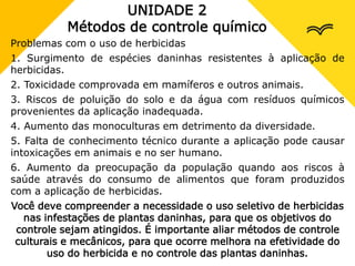 UNIDADE 2
Métodos de controle químico
Problemas com o uso de herbicidas
1. Surgimento de espécies daninhas resistentes à aplicação de
herbicidas.
2. Toxicidade comprovada em mamíferos e outros animais.
3. Riscos de poluição do solo e da água com resíduos químicos
provenientes da aplicação inadequada.
4. Aumento das monoculturas em detrimento da diversidade.
5. Falta de conhecimento técnico durante a aplicação pode causar
intoxicações em animais e no ser humano.
6. Aumento da preocupação da população quando aos riscos à
saúde através do consumo de alimentos que foram produzidos
com a aplicação de herbicidas.
Você deve compreender a necessidade o uso seletivo de herbicidas
nas infestações de plantas daninhas, para que os objetivos do
controle sejam atingidos. É importante aliar métodos de controle
culturais e mecânicos, para que ocorre melhora na efetividade do
uso do herbicida e no controle das plantas daninhas.
 