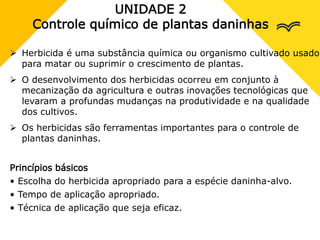 UNIDADE 2
Controle químico de plantas daninhas
 Herbicida é uma substância química ou organismo cultivado usado
para matar ou suprimir o crescimento de plantas.
 O desenvolvimento dos herbicidas ocorreu em conjunto à
mecanização da agricultura e outras inovações tecnológicas que
levaram a profundas mudanças na produtividade e na qualidade
dos cultivos.
 Os herbicidas são ferramentas importantes para o controle de
plantas daninhas.
Princípios básicos
• Escolha do herbicida apropriado para a espécie daninha-alvo.
• Tempo de aplicação apropriado.
• Técnica de aplicação que seja eficaz.
 