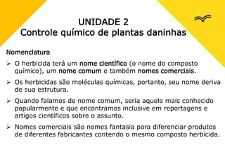 UNIDADE 2
Controle químico de plantas daninhas
Nomenclatura
 O herbicida terá um nome científico (o nome do composto
químico), um nome comum e também nomes comerciais.
 Os herbicidas são moléculas químicas, portanto, seu nome deriva
de sua estrutura.
 Quando falamos de nome comum, seria aquele mais conhecido
popularmente e que encontramos inclusive em reportagens e
artigos científicos sobre o assunto.
 Nomes comerciais são nomes fantasia para diferenciar produtos
de diferentes fabricantes contendo o mesmo composto herbicida.
 