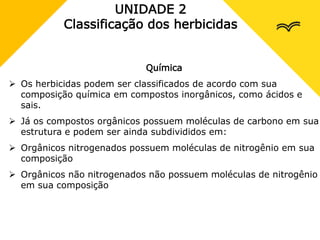 UNIDADE 2
Classificação dos herbicidas
Química
 Os herbicidas podem ser classificados de acordo com sua
composição química em compostos inorgânicos, como ácidos e
sais.
 Já os compostos orgânicos possuem moléculas de carbono em sua
estrutura e podem ser ainda subdivididos em:
 Orgânicos nitrogenados possuem moléculas de nitrogênio em sua
composição
 Orgânicos não nitrogenados não possuem moléculas de nitrogênio
em sua composição
 