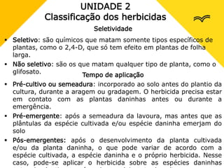 UNIDADE 2
Classificação dos herbicidas
Seletividade
 Seletivo: são químicos que matam somente tipos específicos de
plantas, como o 2,4-D, que só tem efeito em plantas de folha
larga.
 Não seletivo: são os que matam qualquer tipo de planta, como o
glifosato.
Tempo de aplicação
 Pré-cultivo ou semeadura: incorporado ao solo antes do plantio da
cultura, durante a aragem ou gradagem. O herbicida precisa estar
em contato com as plantas daninhas antes ou durante a
emergência.
 Pré-emergente: após a semeadura da lavoura, mas antes que as
plântulas da espécie cultivada e/ou espécie daninha emerjam do
solo
 Pós-emergentes: após o desenvolvimento da planta cultivada
e/ou da planta daninha, o que pode variar de acordo com a
espécie cultivada, a espécie daninha e o próprio herbicida. Nesse
caso, pode-se aplicar o herbicida sobre as espécies daninhas
 