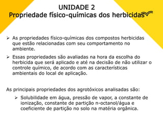 UNIDADE 2
Propriedade físico-químicas dos herbicidas
 As propriedades físico-químicas dos compostos herbicidas
que estão relacionadas com seu comportamento no
ambiente.
 Essas propriedades são avaliadas na hora da escolha do
herbicida que será aplicado e até na decisão de não utilizar o
controle químico, de acordo com as características
ambientais do local de aplicação.
As principais propriedades dos agrotóxicos analisadas são:
 Solubilidade em água, pressão de vapor, a constante de
ionização, constante de partição n-octanol/água e
coeficiente de partição no solo na matéria orgânica.
 