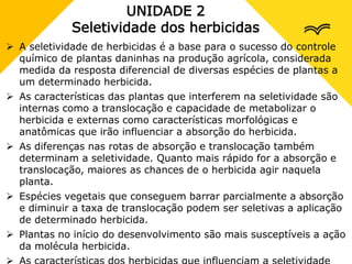 UNIDADE 2
Seletividade dos herbicidas
 A seletividade de herbicidas é a base para o sucesso do controle
químico de plantas daninhas na produção agrícola, considerada
medida da resposta diferencial de diversas espécies de plantas a
um determinado herbicida.
 As características das plantas que interferem na seletividade são
internas como a translocação e capacidade de metabolizar o
herbicida e externas como características morfológicas e
anatômicas que irão influenciar a absorção do herbicida.
 As diferenças nas rotas de absorção e translocação também
determinam a seletividade. Quanto mais rápido for a absorção e
translocação, maiores as chances de o herbicida agir naquela
planta.
 Espécies vegetais que conseguem barrar parcialmente a absorção
e diminuir a taxa de translocação podem ser seletivas a aplicação
de determinado herbicida.
 Plantas no início do desenvolvimento são mais susceptíveis a ação
da molécula herbicida.
 