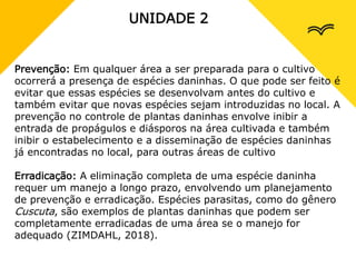 UNIDADE 2
Prevenção: Em qualquer área a ser preparada para o cultivo
ocorrerá a presença de espécies daninhas. O que pode ser feito é
evitar que essas espécies se desenvolvam antes do cultivo e
também evitar que novas espécies sejam introduzidas no local. A
prevenção no controle de plantas daninhas envolve inibir a
entrada de propágulos e diásporos na área cultivada e também
inibir o estabelecimento e a disseminação de espécies daninhas
já encontradas no local, para outras áreas de cultivo
Erradicação: A eliminação completa de uma espécie daninha
requer um manejo a longo prazo, envolvendo um planejamento
de prevenção e erradicação. Espécies parasitas, como do gênero
Cuscuta, são exemplos de plantas daninhas que podem ser
completamente erradicadas de uma área se o manejo for
adequado (ZIMDAHL, 2018).
 