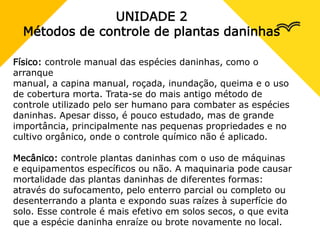 UNIDADE 2
Métodos de controle de plantas daninhas
Físico: controle manual das espécies daninhas, como o
arranque
manual, a capina manual, roçada, inundação, queima e o uso
de cobertura morta. Trata-se do mais antigo método de
controle utilizado pelo ser humano para combater as espécies
daninhas. Apesar disso, é pouco estudado, mas de grande
importância, principalmente nas pequenas propriedades e no
cultivo orgânico, onde o controle químico não é aplicado.
Mecânico: controle plantas daninhas com o uso de máquinas
e equipamentos específicos ou não. A maquinaria pode causar
mortalidade das plantas daninhas de diferentes formas:
através do sufocamento, pelo enterro parcial ou completo ou
desenterrando a planta e expondo suas raízes à superfície do
solo. Esse controle é mais efetivo em solos secos, o que evita
que a espécie daninha enraíze ou brote novamente no local.
 