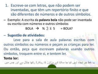 1. Escreve-se com letras, que não podem ser
inventadas, que têm um repertório finito e que
são diferentes de números e de outros símbolos.
– Exemplo: A escrita da palavra bola não pode ser inventada
ou escrita com números e outros símbolos
BOLA  % Ѯ Ѫ 5
= BOLA?

– Sugestão de atividades:
Leve para a sala de aula palavras escritas com
outros símbolos ou números e peçam as crianças para ler.
Ou então, peça que escrevam palavras usando outros
símbolos, troquem entre si, e tentem ler.
Tente ler:

 