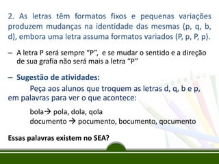 2. As letras têm formatos fixos e pequenas variações
produzem mudanças na identidade das mesmas (p, q, b,
d), embora uma letra assuma formatos variados (P, p, P, p).
– A letra P será sempre “P”, e se mudar o sentido e a direção
de sua grafia não será mais a letra “P”

– Sugestão de atividades:
Peça aos alunos que troquem as letras d, q, b e p,
em palavras para ver o que acontece:
bola pola, dola, qola
documento  pocumento, bocumento, qocumento
Essas palavras existem no SEA?

 