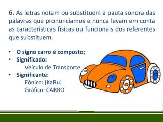 6. As letras notam ou substituem a pauta sonora das
palavras que pronunciamos e nunca levam em conta
as características físicas ou funcionais dos referentes
que substituem.
• O signo carro é composto;
• Significado:
Veículo de Transporte
• Significante:
Fônico: [KaRu]
Gráfico: CARRO

 