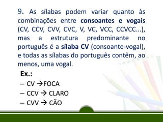 9. As sílabas podem variar quanto às
combinações entre consoantes e vogais
(CV, CCV, CVV, CVC, V, VC, VCC, CCVCC...),
mas a estrutura predominante no
português é a sílaba CV (consoante-vogal),
e todas as sílabas do português contêm, ao
menos, uma vogal.

Ex.:
– CV FOCA
– CCV  CLARO
– CVV  CÃO

 