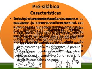 Pré-silábico
Características
• Pode, inclusive, apresentar o que alguns
De acordo com a observação das palavras ao
A criança cria duas hipóteses absolutamente
estudiosos chamaram de realismo nominal, que
seu redor (e aprendendo a reproduzir seu
originais:
a leva apróprio que outrasgrandes (casa, carro,
nome pensar ou coisas palavras), ela passa
• A hipótese de quantidade ao passo
boi) seriam escritas com muitas letras,mínima,
a usar letras, mas sem estabelecer relação
segundo a qual é preciso ter nopor exemplo)
mínimo 3
que coisas pequenas (formiguinha, palavra que
entre 2) letrasas partesalgo possa ser lido;
(ou elas e para que orais da
seriam escritas com poucasseja, ainda não
quer escrever. Ou letras.
• A hipótese de variedade, ao descobrir que,
compreende que o quediferentes,representa
para escrever palavras a escrita é preciso
(nota) são quantidade e a ordem os próprios
variar a os sons da fala e não das letras
objetos com suascomo o próprio repertório
que usa, assim características.
de letras que coloca no papel.

 