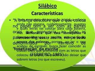 Silábico
Características
• criança descobre que inicial, criança
• “A Num momento de transição o queacoloca
ainda não planeja, cuidadosamente, quantas
no quais letras vaiacolocar com cada partes
papel tem ver para as palavra,
e
orais que pronuncia, ao falar as
mas demonstra que está começando a
compreender que a escrita no a pauta
palavras. Ingressa, assim, notaperíodo
sonora das palavras, porque, ao ler o que
denominado
por
Ferreiro
de
acabou de escrever, busca fazer coincidir as
‘fonetização’ da escrita”. as letras que
sílabas orais que pronuncia com
(FERREIRO, 1985).
colocou no papel, de modo a não deixar que
sobrem letras (no que escreveu).

 