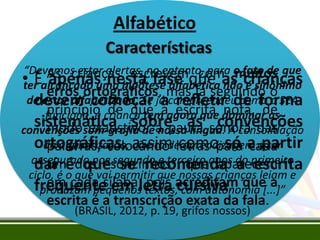 Alfabético
Características
“Devemos estar alertas, no entanto, para o fato de que
• As crianças escrevemque asmuitos
com crianças
• Éalcançado uma hipótese alfabética não é sinônimo
ter apenas nesta fase
erros ortográficos, mas já seguindo o
de estar alfabetizado. Se já compreendeu como o SEA
devem começar a escrita nota, forma
refletir de de
princípio de que a
funciona, a criança tem agora que dominar as
sistemática sobre as sonora das
modosom-grafia dea pauta convenções
convenções exaustivo, nossa língua. A consolidação
ortográficas, direito decomopara a apartir
da alfabetização, assim letras só cada
palavras, colocando aprendizagem ser
assegurado nos segundo e terceiro anos do primeiro
um que se recomenda a escrita
daí édos “sonzinhos” que aparecem
ciclo, é o que vai permitir que nossas crianças leiam e
em cada sílaba, textos,cursiva.
pois com autonomia a
frequente em letra acreditam que[...]”
produzam pequenos

escrita é a transcrição exata da fala.
(BRASIL, 2012, p. 19, grifos nossos)

 
