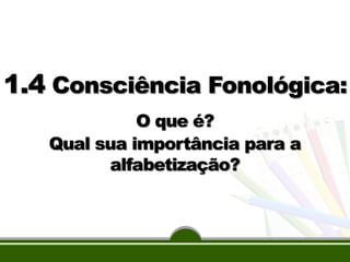 1.4 Consciência Fonológica:
O que é?
Qual sua importância para a
alfabetização?

 