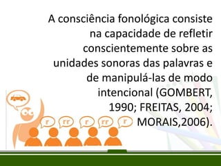 A consciência fonológica consiste
na capacidade de refletir
conscientemente sobre as
unidades sonoras das palavras e
de manipulá-las de modo
intencional (GOMBERT,
1990; FREITAS, 2004;
MORAIS,2006).

 