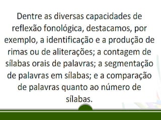 Segundo FREITAS, 2004; MORAIS e LEITE, 2005
apud BRASIL, 2012, p. 20, grifo nosso:

“A consciência fonológica é um vasto
conjunto de habilidades que nos
permitem refletir sobre as partes
sonoras das palavras e manipulá-las
intencionalmente”.

 