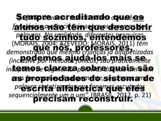 Sempre acreditando que os
“[...] não devemos nunca reduzir consciência
fonológica anão têmsobre osdescobrir
alunos consciência que fonemas das
palavras.sozinhos, entendemos
tudo Na realidade, diferentes pesquisas
(MORAIS, 2004; AZEVEDO; MORAIS, 2011) têm
que nós, professores,
demonstrado que mesmo crianças já alfabetizadas
podemos ajudá-los praticamente
(inclusive por métodos fônicos) sãomais se
temos segmentar sobre quais a um
incapazes de clarezapalavras dizendo umsão
seus propriedades do sistema de
as fonemas ou, inversamente, recompor uma
palavra sintetizando seus fonemas escutados
escrita alfabética que eles
sequencialmente um a um”. (BRASIL, 2012, p. 21)
precisam reconstruir.

 