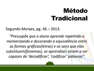 Método
Tradicional
Segundo Moraes, pg. 46 – 2013:
“Pressupõe que o aluno aprende repetindo e
memorizando e decorando a equivalência entre
as formas gráficas(letras) e os sons que elas
substituem(fonemas), os aprendizes viriam a ser
capazes de ‘decodificar’, ‘codificar’ palavras”.

 