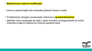 • Mastectomia radical modificada:
- ocorre a preservação dos músculos peitoral menor e maior.
• O tratamento cirúrgico conservador refere-se à quadrantectomia:
- definida como ressecção de todo o setor mamário correspondente ao tumor,
incluindo a pele e a fáscia do músculo peitoral maior.
 