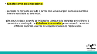 • tumorectomia ou lumpectomia:
- consiste na remoção de todo o tumor com uma margem de tecido mamário
livre de neoplasia ao seu redor.
Em alguns casos, quando os linfonodos também são atingidos pelo câncer, é
necessária a realização de linfadenectomia axilar (esvaziamento de nodos
linfáticos axilares), através de segunda incisão na região axilar.
 