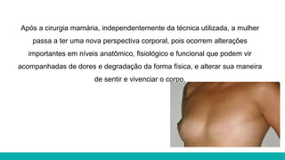 Após a cirurgia mamária, independentemente da técnica utilizada, a mulher
passa a ter uma nova perspectiva corporal, pois ocorrem alterações
importantes em níveis anatômico, fisiológico e funcional que podem vir
acompanhadas de dores e degradação da forma física, e alterar sua maneira
de sentir e vivenciar o corpo.
 