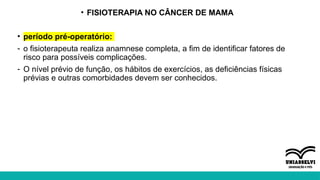 • FISIOTERAPIA NO CÂNCER DE MAMA
• período pré-operatório:
- o fisioterapeuta realiza anamnese completa, a fim de identificar fatores de
risco para possíveis complicações.
- O nível prévio de função, os hábitos de exercícios, as deficiências físicas
prévias e outras comorbidades devem ser conhecidos.
 