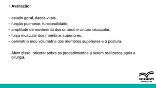 • Avaliação:
- estado geral, dados vitais,
- função pulmonar, funcionalidade,
- amplitude de movimento dos ombros e cintura escapular,
- força muscular dos membros superiores,
- perimetria e/ou volumetria dos membros superiores e a postura.
- Além disso, orientar sobre os procedimentos a serem realizados após a
cirurgia.
 