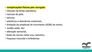 • complicações físicas pós cirurgias:
• infecção da ferida operatória,
• necrose de pele,
• seroma,
• aderência e deiscência cicatriciais,
• limitação da amplitude de movimento (ADM) do ombro,
• cordão axilar, dor,
• alteração sensorial,
• lesão de nervos motor e/ou sensitivo,
• fraqueza muscular e linfedemas.
 