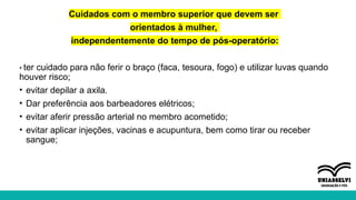 Cuidados com o membro superior que devem ser
orientados à mulher,
independentemente do tempo de pós-operatório:
• ter cuidado para não ferir o braço (faca, tesoura, fogo) e utilizar luvas quando
houver risco;
• evitar depilar a axila.
• Dar preferência aos barbeadores elétricos;
• evitar aferir pressão arterial no membro acometido;
• evitar aplicar injeções, vacinas e acupuntura, bem como tirar ou receber
sangue;
 