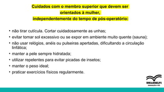 Cuidados com o membro superior que devem ser
orientados à mulher,
independentemente do tempo de pós-operatório:
• não tirar cutícula. Cortar cuidadosamente as unhas;
• evitar tomar sol excessivo ou se expor em ambiente muito quente (sauna);
• não usar relógios, anéis ou pulseiras apertadas, dificultando a circulação
linfática;
• manter a pele sempre hidratada;
• utilizar repelentes para evitar picadas de insetos;
• manter o peso ideal;
• praticar exercícios físicos regularmente.
 