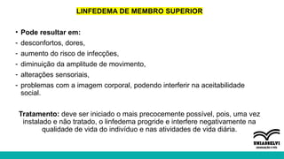 LINFEDEMA DE MEMBRO SUPERIOR
• Pode resultar em:
- desconfortos, dores,
- aumento do risco de infecções,
- diminuição da amplitude de movimento,
- alterações sensoriais,
- problemas com a imagem corporal, podendo interferir na aceitabilidade
social.
Tratamento: deve ser iniciado o mais precocemente possível, pois, uma vez
instalado e não tratado, o linfedema progride e interfere negativamente na
qualidade de vida do indivíduo e nas atividades de vida diária.
 