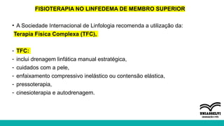 FISIOTERAPIA NO LINFEDEMA DE MEMBRO SUPERIOR
• A Sociedade Internacional de Linfologia recomenda a utilização da:
Terapia Física Complexa (TFC),
- TFC:
- inclui drenagem linfática manual estratégica,
- cuidados com a pele,
- enfaixamento compressivo inelástico ou contensão elástica,
- pressoterapia,
- cinesioterapia e autodrenagem.
 