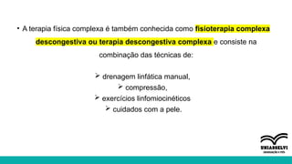• A terapia física complexa é também conhecida como fisioterapia complexa
descongestiva ou terapia descongestiva complexa e consiste na
combinação das técnicas de:
 drenagem linfática manual,
 compressão,
 exercícios linfomiocinéticos
 cuidados com a pele.
 