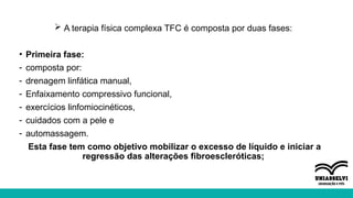  A terapia física complexa TFC é composta por duas fases:
• Primeira fase:
- composta por:
- drenagem linfática manual,
- Enfaixamento compressivo funcional,
- exercícios linfomiocinéticos,
- cuidados com a pele e
- automassagem.
Esta fase tem como objetivo mobilizar o excesso de líquido e iniciar a
regressão das alterações fibroescleróticas;
 