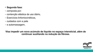 • Segunda fase:
- composta por:
- contenção elástica de uso diário,
- Exercícios linfomiocinéticos,
- cuidados com a pele
- e automassagem,
Visa impedir um novo acúmulo de líquido no espaço intersticial, além de
continuar auxiliando na redução da fibrose.
 
