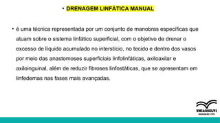 • DRENAGEM LINFÁTICA MANUAL
• é uma técnica representada por um conjunto de manobras específicas que
atuam sobre o sistema linfático superficial, com o objetivo de drenar o
excesso de líquido acumulado no interstício, no tecido e dentro dos vasos
por meio das anastomoses superficiais linfolinfáticas, axiloaxilar e
axiloinguinal, além de reduzir fibroses linfostáticas, que se apresentam em
linfedemas nas fases mais avançadas.
 