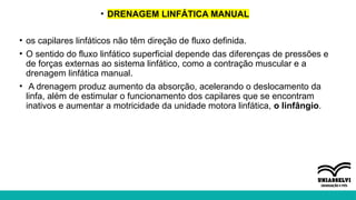 • DRENAGEM LINFÁTICA MANUAL
• os capilares linfáticos não têm direção de fluxo definida.
• O sentido do fluxo linfático superficial depende das diferenças de pressões e
de forças externas ao sistema linfático, como a contração muscular e a
drenagem linfática manual.
• A drenagem produz aumento da absorção, acelerando o deslocamento da
linfa, além de estimular o funcionamento dos capilares que se encontram
inativos e aumentar a motricidade da unidade motora linfática, o linfângio.
 