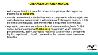 • DRENAGEM LINFÁTICA MANUAL
• A drenagem linfática é caracterizada como a principal abordagem no
tratamento do linfedema,
• através de movimentos de deslizamento e compressão sobre o trajeto dos
vasos linfáticos, com pressão e velocidade controlada para conduzir a linfa
de forma sistematizada, com movimentos e sequência determinada.
• A pressão que o terapeuta deve aplicar durante a realização da DLM é
suave, podendo chegar a 25-40 mmHg nos grandes vasos linfáticos,
proporcionando, assim, a pressão mecânica para eliminar o excesso de
líquido, expulsando o líquido do meio tissular para os vasos venosos e
linfáticos.
 