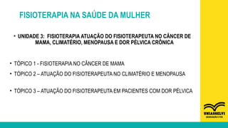 FISIOTERAPIA NA SAÚDE DA MULHER
• UNIDADE 3: FISIOTERAPIA ATUAÇÃO DO FISIOTERAPEUTA NO CÂNCER DE
MAMA, CLIMATÉRIO, MENOPAUSA E DOR PÉLVICA CRÔNICA
• TÓPICO 1 - FISIOTERAPIA NO CÂNCER DE MAMA
• TÓPICO 2 – ATUAÇÃO DO FISIOTERAPEUTA NO CLIMATÉRIO E MENOPAUSA
• TÓPICO 3 – ATUAÇÃO DO FISIOTERAPEUTA EM PACIENTES COM DOR PÉLVICA
 