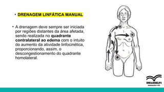 • DRENAGEM LINFÁTICA MANUAL
• A drenagem deve sempre ser iniciada
por regiões distantes da área afetada,
sendo realizada no quadrante
contralateral ao edema com o intuito
do aumento da atividade linfocinética,
proporcionando, assim, o
descongestionamento do quadrante
homolateral.
 