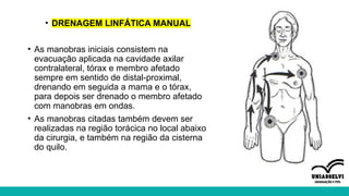 • DRENAGEM LINFÁTICA MANUAL
• As manobras iniciais consistem na
evacuação aplicada na cavidade axilar
contralateral, tórax e membro afetado
sempre em sentido de distal-proximal,
drenando em seguida a mama e o tórax,
para depois ser drenado o membro afetado
com manobras em ondas.
• As manobras citadas também devem ser
realizadas na região torácica no local abaixo
da cirurgia, e também na região da cisterna
do quilo.
 