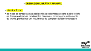 • DRENAGEM LINFÁTICA MANUAL
• círculos fixos:
• as mãos do terapeuta são posicionadas espalmadas sobre a pele e com
os dedos realizam-se movimentos circulares, promovendo estiramento
do tecido, produzindo um movimento de compressão/descompressão.
 