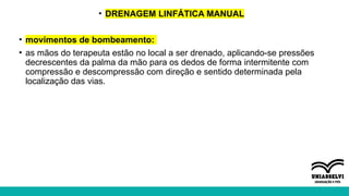 • DRENAGEM LINFÁTICA MANUAL
• movimentos de bombeamento:
• as mãos do terapeuta estão no local a ser drenado, aplicando-se pressões
decrescentes da palma da mão para os dedos de forma intermitente com
compressão e descompressão com direção e sentido determinada pela
localização das vias.
 