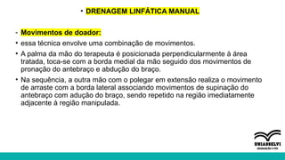 • DRENAGEM LINFÁTICA MANUAL
- Movimentos de doador:
• essa técnica envolve uma combinação de movimentos.
• A palma da mão do terapeuta é posicionada perpendicularmente à área
tratada, toca-se com a borda medial da mão seguido dos movimentos de
pronação do antebraço e abdução do braço.
• Na sequência, a outra mão com o polegar em extensão realiza o movimento
de arraste com a borda lateral associando movimentos de supinação do
antebraço com adução do braço, sendo repetido na região imediatamente
adjacente à região manipulada.
 