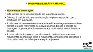 • DRENAGEM LINFÁTICA MANUAL
- Movimentos de rotação:
• esta técnica deve ser empregada em superfícies planas.
• O braço é posicionado em semiabdução no plano escapular, com o
antebraço em supinação.
• A mão que inicia o movimento toca a superfície do segmento com a face
palmar e realiza movimento de desvio ulnar na direção e sentido da
drenagem proposta, simultaneamente aos movimentos de supinação e
adução.
• A outra mão terá o mesmo posicionamento realizando os mesmos
movimentos da mão que inicia o movimento, com a mesma sequência e
ritmo, alternando as mãos para a região adjacente.
 