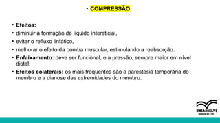 • COMPRESSÃO
• Efeitos:
• diminuir a formação de líquido intersticial,
• evitar o refluxo linfático,
• melhorar o efeito da bomba muscular, estimulando a reabsorção.
• Enfaixamento: deve ser funcional, e a pressão, sempre maior em nível
distal.
• Efeitos colaterais: os mais frequentes são a parestesia temporária do
membro e a cianose das extremidades do membro.
 