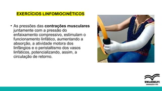 EXERCÍCIOS LINFOMIOCINÉTICOS
• As pressões das contrações musculares
juntamente com a pressão do
enfaixamento compressivo, estimulam o
funcionamento linfático, aumentando a
absorção, a atividade motora dos
linfângios e o peristaltismo dos vasos
linfáticos, potencializando, assim, a
circulação de retorno.
 